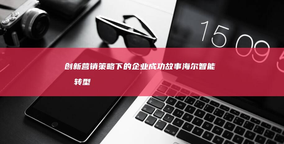 创新营销策略下的企业成功故事：海尔智能化转型营销案例解析