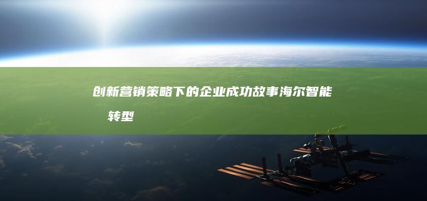 创新营销策略下的企业成功故事：海尔智能化转型营销案例解析